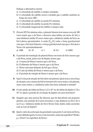 Capítulo 9 – Gravitação124
Indique a alternativa correta:
a) A velocidade do satélite é sempre constante.
b) A velocidade do satélite cresce à medida que o satélite caminha ao
longo da curva ABC.
c) A velocidade do satélite no ponto B é máxima.
d) A velocidade do satélite no ponto D é mínima.
e) A velocidade tangencial do satélite é sempre nula.
7. (Fuvest-SP) No sistema solar, o planeta Saturno tem massa cerca de 100
vezes maior que a da Terra e descreve uma órbita, em torno do Sol, a
uma distância média 10 vezes maior que a distância média da Terra ao
Sol (valores aproximados). A razão (FSat
/FT
) entre a força gravitacional
com que o Sol atrai Saturno e a força gravitacional com que o Sol atrai a
Terra é de aproximadamente:
a) 1000 b) 10 c) 1 d) 0,1 e) 0,001
8. O período de translação do planetaVênus em torno do Sol é menor que
o daTerra, assim, pelas Leis de Kepler, temos que:
a) A massa deVênus é menor que a daTerra.
b) O diâmetro deVênus é menor que o daTerra.
c) Vênus está mais distante do Sol que aTerra.
d) O raio da órbita deVênus é menor que o daTerra.
e) O período de rotação deVênus é menor que o daTerra.
9. Seja F a força de atração do Sol sobre um planeta.Qual seria a nova força
de atração,caso a massa do Sol se tornasse três vezes maior,a do planeta,
cinco vezes maior, e a distância entre eles fosse reduzida à metade?
10. O raio médio da órbita daTerra é 1,5 x 1011
m; da órbita de Júpiter é 7,8 x
1011
m. Qual o período de revolução de Júpiter em anos terrestres?
11. Imagine que uma pessoa lhe dissesse que foi descoberto um pequeno
planeta com período de 8 anos terrestres e cuja distância ao Sol é de 4
ua (1 ua = distância média do Sol à Terra). Estes dados estão coerentes
com as Leis de Kepler?
12. Qual o valor da aceleração da gravidade num ponto A em torno daTerra,
a uma altitude igual a 4 vezes o raio terrestre,acima da superfície? (Dado:
g = 10 m/s² na superfície daTerra.)
MC de Fisica_prova4.indd 124 29/03/2012 16:36:24
 