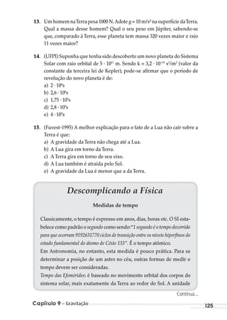 Capítulo 9 – Gravitação 125
13. Um homem naTerra pesa 1000 N.Adote g = 10 m/s² na superfície daTerra.
Qual a massa desse homem? Qual o seu peso em Júpiter, sabendo-se
que, comparado à Terra, esse planeta tem massa 320 vezes maior e raio
11 vezes maior?
14. (UFPI) Suponha que tenha sido descoberto um novo planeta do Sistema
Solar com raio orbital de 5 . 1011
m. Sendo k = 3,2 . 10–19
s2
/m2
(valor da
constante da terceira lei de Kepler), pode-se afirmar que o período de
revolução do novo planeta é de:
a) 2 . 108
s
b) 2,6 . 108
s
c) 1,75 . 109
s
d) 2,8 . 109
s
e) 4 . 109
s
15. (Fuvest-1995) A melhor explicação para o fato de a Lua não cair sobre a
Terra é que:
a) A gravidade daTerra não chega até a Lua.
b) A Lua gira em torno daTerra.
c) ATerra gira em torno de seu eixo.
d) A Lua também é atraída pelo Sol.
e) A gravidade da Lua é menor que a daTerra.
Descomplicando a Física
Medidas de tempo
Classicamente, o tempo é expresso em anos, dias, horas etc. O SI esta-
belece como padrão o segundo como sendo:“1 segundo é o tempo decorrido
para que ocorram 9192631770 ciclos de transição entre os níveis hiperﬁnos do
estado fundamental do átomo de Césio 133”. É o tempo atômico.
Em Astronomia, no entanto, esta medida é pouco prática. Para se
determinar a posição de um astro no céu, outras formas de medir o
tempo devem ser consideradas.
Tempo das Efemérides: é baseado no movimento orbital dos corpos do
sistema solar, mais exatamente da Terra ao redor do Sol. A unidade
Continua...
MC de Fisica_prova4.indd 125 29/03/2012 16:36:24
 