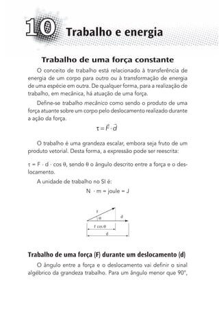 Trabalho de uma força constante
O conceito de trabalho está relacionado à transferência de
energia de um corpo para outro ou à transformação de energia
de uma espécie em outra. De qualquer forma, para a realização de
trabalho, em mecânica, há atuação de uma força.
Deﬁne-se trabalho mecânico como sendo o produto de uma
força atuante sobre um corpo pelo deslocamento realizado durante
a ação da força.
τ = ⋅
 
F d
O trabalho é uma grandeza escalar, embora seja fruto de um
produto vetorial. Desta forma, a expressão pode ser reescrita:
= F . d . cos θ, sendo θ o ângulo descrito entre a força e o des-
locamento.
A unidade de trabalho no SI é:
N . m = joule = J
d
d
F
F cos
Trabalho de uma força (F) durante um deslocamento (d)
O ângulo entre a força e o deslocamento vai deﬁnir o sinal
algébrico da grandeza trabalho. Para um ângulo menor que 90°,
Trabalho e energia10
MC de Fisica_prova4.indd 128 29/03/2012 16:36:25
 