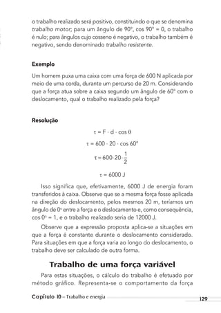 Capítulo 10 – Trabalho e energia 129
o trabalho realizado será positivo, constituindo o que se denomina
trabalho motor; para um ângulo de 90°, cos 90° = 0, o trabalho
é nulo; para ângulos cujo cosseno é negativo, o trabalho também é
negativo, sendo denominado trabalho resistente.
Exemplo
Um homem puxa uma caixa com uma força de 600 N aplicada por
meio de uma corda, durante um percurso de 20 m. Considerando
que a força atua sobre a caixa segundo um ângulo de 60° com o
deslocamento, qual o trabalho realizado pela força?
Resolução
= F . d . cos θ
= 600 . 20 . cos 60°
τ = ⋅ ⋅600 20
1
2
= 6000 J
Isso signiﬁca que, efetivamente, 6000 J de energia foram
transferidos à caixa. Observe que se a mesma força fosse aplicada
na direção do deslocamento, pelos mesmos 20 m, teríamos um
ângulo de 0o
entre a força e o deslocamento e, como consequência,
cos 0o
= 1, e o trabalho realizado seria de 12000 J.
Observe que a expressão proposta aplica-se a situações em
que a força é constante durante o deslocamento considerado.
Para situações em que a força varia ao longo do deslocamento, o
trabalho deve ser calculado de outra forma.
Trabalho de uma força variável
Para estas situações, o cálculo do trabalho é efetuado por
método gráfico. Representa-se o comportamento da força
MC de Fisica_prova4.indd 129 29/03/2012 16:36:25
 