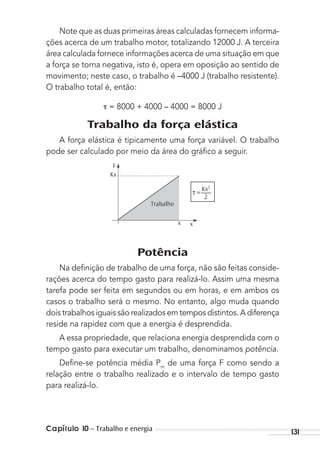 Capítulo 10 – Trabalho e energia 131
Note que as duas primeiras áreas calculadas fornecem informa-
ções acerca de um trabalho motor, totalizando 12000 J. A terceira
área calculada fornece informações acerca de uma situação em que
a força se torna negativa, isto é, opera em oposição ao sentido de
movimento; neste caso, o trabalho é –4000 J (trabalho resistente).
O trabalho total é, então:
= 8000 + 4000 – 4000 = 8000 J
Trabalho da força elástica
A força elástica é tipicamente uma força variável. O trabalho
pode ser calculado por meio da área do gráﬁco a seguir.
F
Kx
Kx2
2
Trabalho
x
τ =
x
Potência
Na deﬁnição de trabalho de uma força, não são feitas conside-
rações acerca do tempo gasto para realizá-lo. Assim uma mesma
tarefa pode ser feita em segundos ou em horas, e em ambos os
casos o trabalho será o mesmo. No entanto, algo muda quando
dois trabalhos iguais são realizados em tempos distintos. A diferença
reside na rapidez com que a energia é desprendida.
A essa propriedade, que relaciona energia desprendida com o
tempo gasto para executar um trabalho, denominamos potência.
Deﬁne-se potência média Pm
de uma força F como sendo a
relação entre o trabalho realizado e o intervalo de tempo gasto
para realizá-lo.
MC de Fisica_prova4.indd 131 29/03/2012 16:36:26
 