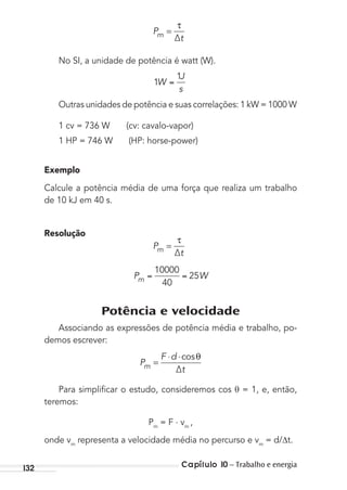 Capítulo 10 – Trabalho e energia132
P
∆tm =
τ
No SI, a unidade de potência é watt (W).
1
1
W
J
s
Outras unidades de potência e suas correlações: 1 kW = 1000 W
1 cv = 736 W (cv: cavalo-vapor)
1 HP = 746 W (HP: horse-power)
Exemplo
Calcule a potência média de uma força que realiza um trabalho
de 10 kJ em 40 s.
Resolução
P
∆tm =
τ
P Wm
10000
40
25
Potência e velocidade
Associando as expressões de potência média e trabalho, po-
demos escrever:
P
F d
∆tm =
⋅ ⋅cosθ
Para simpliﬁcar o estudo, consideremos cos θ = 1, e, então,
teremos:
Pm
= F . vm
,
onde vm
representa a velocidade média no percurso e vm
= d/ t.
MC de Fisica_prova4.indd 132 29/03/2012 16:36:27
 