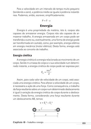 Capítulo 10 – Trabalho e energia 133
Para a velocidade em um intervalo de tempo muito pequeno
(tendendo a zero), a potência média se iguala à potência instantâ-
nea. Podemos, então, escrever, simpliﬁcadamente:
P = F . v
Energia
Energia é uma propriedade da matéria, isto é, corpos são
capazes de armazenar energia. Corpos não são capazes de ar-
mazenar trabalho. A energia armazenada em um corpo pode ser
transferida a outro ou, eventualmente, uma forma de energia pode
ser transformada em outra(s), como, por exemplo, energia elétrica
em energia mecânica (motor elétrico). Desta forma, energia está
associada ao conceito de trabalho.
Energia cinética
A energia cinética é a energia relacionada ao movimento de um
corpo. Sendo m a massa do corpo e v sua velocidade num determi-
nado instante, a energia cinética do corpo pode ser expressa por:
E
mv
c
2
2
Assim, para cada valor de velocidade de um corpo, está asso-
ciada uma energia cinética. Para alterar a velocidade de um corpo,
é necessária a ação de uma força. Como consequência, o trabalho
da força resultante sobre um corpo num determinado deslocamento
é igual à variação da energia cinética do corpo durante o desloca-
mento. Desta forma, considerando uma força resultante durante
um deslocamento AB, temos:
= Ec
B
– Ec
A
d
A B
→
F
MC de Fisica_prova4.indd 133 29/03/2012 16:36:27
 