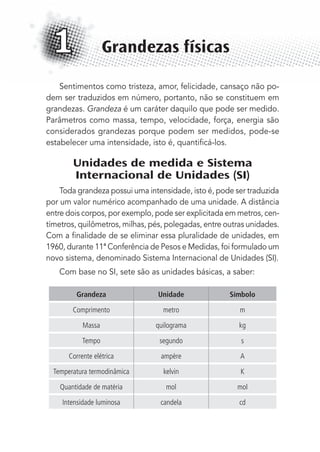 Sentimentos como tristeza, amor, felicidade, cansaço não po-
dem ser traduzidos em número, portanto, não se constituem em
grandezas. Grandeza é um caráter daquilo que pode ser medido.
Parâmetros como massa, tempo, velocidade, força, energia são
considerados grandezas porque podem ser medidos, pode-se
estabelecer uma intensidade, isto é, quantiﬁcá-los.
Unidades de medida e Sistema
Internacional de Unidades (SI)
Toda grandeza possui uma intensidade, isto é, pode ser traduzida
por um valor numérico acompanhado de uma unidade. A distância
entre dois corpos, por exemplo, pode ser explicitada em metros, cen-
tímetros, quilômetros, milhas, pés, polegadas, entre outras unidades.
Com a ﬁnalidade de se eliminar essa pluralidade de unidades, em
1960, durante 11ª Conferência de Pesos e Medidas, foi formulado um
novo sistema, denominado Sistema Internacional de Unidades (SI).
Com base no SI, sete são as unidades básicas, a saber:
Grandeza Unidade Símbolo
Comprimento metro m
Massa quilograma kg
Tempo segundo s
Corrente elétrica ampère A
Temperatura termodinâmica kelvin K
Quantidade de matéria mol mol
Intensidade luminosa candela cd
Grandezas físicas1
MC de Fisica_prova4.indd 17 29/03/2012 16:35:36
 