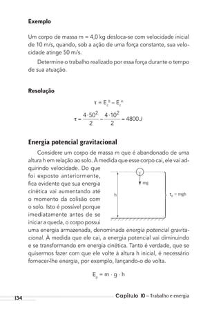 Capítulo 10 – Trabalho e energia134
Exemplo
Um corpo de massa m = 4,0 kg desloca-se com velocidade inicial
de 10 m/s, quando, sob a ação de uma força constante, sua velo-
cidade atinge 50 m/s.
Determine o trabalho realizado por essa força durante o tempo
de sua atuação.
Resolução
= Ec
B
– Ec
A
⋅ ⋅4 50
2
4 10
2
4800
2 2
– J
Energia potencial gravitacional
Considere um corpo de massa m que é abandonado de uma
altura h em relação ao solo. À medida que esse corpo cai, ele vai ad-
quirindo velocidade. Do que
foi exposto anteriormente,
ﬁca evidente que sua energia
cinética vai aumentando até
o momento da colisão com
o solo. Isto é possível porque
imediatamente antes de se
iniciar a queda, o corpo possui
uma energia armazenada, denominada energia potencial gravita-
cional. À medida que ele cai, a energia potencial vai diminuindo
e se transformando em energia cinética. Tanto é verdade, que se
quisermos fazer com que ele volte à altura h inicial, é necessário
fornecer-lhe energia, por exemplo, lançando-o de volta.
Ep
= m . g . h
mg
τp = mghh
MC de Fisica_prova4.indd 134 29/03/2012 16:36:28
 