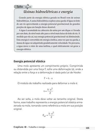 Capítulo 10 – Trabalho e energia 135
Energia potencial elástica
Uma mola apresenta um comprimento próprio. Comprimida
ou distendida por uma força F, sofre uma deformação (x), onde a
relação entre a força e a deformação é dada pela Lei de Hooke:
F = k . x
O módulo do trabalho realizado para deformar a mola é:
⋅k x2
2
Ao ser solta, a mola deve voltar ao tamanho original. Desta
forma, esse trabalho representa a energia potencial elástica arma-
zenada na mola, tomando como referência a mola em sua posição
original.
E
k x
el
⋅ 2
2
Usinas hidroelétricas e energia
Grande parte da energia elétrica gerada no Brasil vem de usinas
hidroelétricas.A usina hidroelétrica explora uma queda-d’água no leito
de um rio aproveitando a energia potencial gravitacional de grandes
porções de água em função desse desnível.
A água é acumulada na cabeceira da usina por um dique e é levada
por um duto,do nível mais alto para o nível mais baixo do leito do rio.À
medida que ela cai,sua energia potencial gravitacional vai diminuindo.
Esta energia é convertida em energia cinética,uma vez que na queda,a
massa de água vai adquirindo gradativamente velocidade.No percurso,
a água move o rotor de uma turbina, o qual efetivamente vai gerar a
energia elétrica.
Saiba
MC de Fisica_prova4.indd 135 29/03/2012 16:36:28
 