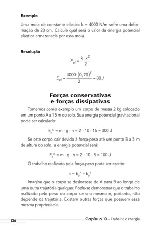 Capítulo 10 – Trabalho e energia136
Exemplo
Uma mola de constante elástica k = 4000 N/m sofre uma defor-
mação de 20 cm. Calcule qual será o valor da energia potencial
elástica armazenada por essa mola.
Resolução
E
k x
el
⋅ 2
2
E Jel
⋅4000 0 20
2
80
2
,
Forças conservativas
e forças dissipativas
Tomemos como exemplo um corpo de massa 2 kg colocado
em um ponto A a 15 m do solo. Sua energia potencial gravitacional
pode ser calculada:
Ep
A
= m . g . h = 2 . 10 . 15 = 300 J
Se este corpo cair devido à força-peso até um ponto B a 5 m
de altura do solo, a energia potencial será:
Ep
A
= m . g . h = 2 . 10 . 5 = 100 J
O trabalho realizado pela força-peso pode ser escrito:
= Ep
A
– Ep
B
Imagine que o corpo se deslocasse de A para B ao longo de
uma outra trajetória qualquer. Pode-se demonstrar que o trabalho
realizado pelo peso do corpo seria o mesmo e, portanto, não
depende da trajetória. Existem outras forças que possuem essa
mesma propriedade.
MC de Fisica_prova4.indd 136 29/03/2012 16:36:29
 
