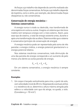 Capítulo 10 – Trabalho e energia 137
As forças cujo trabalho não depende do caminho realizado são
denominadas forças conservativas. As forças cujo trabalho depende
da trajetória, como o atrito, por exemplo, são denominadas forças
dissipativas ou não conservativas.
Conservação de energia mecânica –
Sistemas conservativos
A energia nunca é criada ou destruída, mas transformada de
uma espécie em outra ou outras. Imagine um sistema que não troca
matéria nem tampouco energia com o meio externo. Assim, para
esse tipo de sistema, o total de energia existente antes, durante e
após uma transformação não se altera. Dizemos então que o sistema
é conservativo (princípio da conservação de energia).
A energia mecânica pode ser representada pela soma de três
parcelas: a energia cinética, a energia potencial gravitacional e a
energia potencial elástica.
Nos sistemas mecânicos conservativos, toda diminuição de
uma das parcelas de energia corresponde a um aumento de pelo
menos uma dentre as outras parcelas de energia.
Em
= Ec
+ Ep
+ Eel
Em um sistema conservativo, a energia mecânica é sempre
constante.
Exemplos
1. Um corpo é lançado verticalmente para cima, a partir do solo,
com velocidade inicial de 20 m/s. Desprezando eventuais atritos
e a resistência do ar, determine a altura máxima atingida pela
esfera e a velocidade com que ela atinge, na queda, o solo.
(Considere g = 10 m/s².)
MC de Fisica_prova4.indd 137 29/03/2012 16:36:29
 