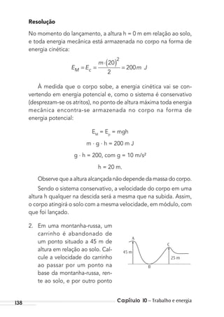 Capítulo 10 – Trabalho e energia138
Resolução
No momento do lançamento, a altura h = 0 m em relação ao solo,
e toda energia mecânica está armazenada no corpo na forma de
energia cinética:
E E
m
m JM c= =
⋅( ) =
20
2
200
2
À medida que o corpo sobe, a energia cinética vai se con-
vertendo em energia potencial e, como o sistema é conservativo
(desprezam-se os atritos), no ponto de altura máxima toda energia
mecânica encontra-se armazenada no corpo na forma de
energia potencial:
EM
= Ep
= mgh
m . g . h = 200 m J
g . h = 200, com g = 10 m/s²
h = 20 m.
Observe que a altura alcançada não depende da massa do corpo.
Sendo o sistema conservativo, a velocidade do corpo em uma
altura h qualquer na descida será a mesma que na subida. Assim,
o corpo atingirá o solo com a mesma velocidade, em módulo, com
que foi lançado.
2. Em uma montanha-russa, um
carrinho é abandonado de
um ponto situado a 45 m de
altura em relação ao solo. Cal-
cule a velocidade do carrinho
ao passar por um ponto na
base da montanha-russa, ren-
te ao solo, e por outro ponto
A
B
C
45 m
25 m
MC de Fisica_prova4.indd 138 29/03/2012 16:36:29
 