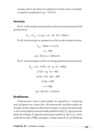 Capítulo 10 – Trabalho e energia 139
situado a 25 m de altura em relação ao mesmo solo. Considere
o sistema conservativo e g = 10 m/s².
Resolução
Em A, toda energia se apresenta na forma de energia potencial
gravitacional:
EmA
= EpA
= m.g.h = m . 10 . 45 = 450m J
Em B, toda energia se apresenta na forma de energia cinética:
EcB
= 450m = m.v²/2
v² = 900
|v| = 30 m/s = 108 km/h.
Em C, temos energia cinética e energia potencial gravitacional:
EmC
= (m . v²/2) + (m . g . h) = 450m
(v²/2) + (g . h) = 450
(v²/2) + (10 . 25) = 450
(v²/2) = 200
v² = 400
|v| = 20 m/s = 72 km/h.
Rendimento
Praticamente toda a diversidade de aparelhos e máquinas
que utilizamos em nosso dia a dia promovem transformações de
energia. Essas máquinas absorvem energia, Et
(que está associada
a uma certa potência denominada potência total, Pt
), aproveitando
parte da energia, Eu
(parcela associada à potência útil, PU
) e, como
a eﬁciência não é 100%, dissipam a fração restante, Ed
(a diferença
MC de Fisica_prova4.indd 139 29/03/2012 16:36:29
 