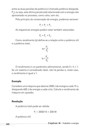 Capítulo 10 – Trabalho e energia140
entre as duas parcelas de potência é chamada potência dissipada,
Pd
), ou seja, esta última parcela está relacionada com a energia não
aproveitada no processo, como calor, som etc.
Pelo princípio da conservação da energia, podemos escrever:
Pt
= Pu
+ Pd
As respectivas energias podem estar também associadas:
Et
= Eu
+ Ed
Como rendimento ( ) deﬁne-se a relação entre a potência útil
e a potência total,
η
P
P
u
t
=
η
E
E
u
t
=
O rendimento é um parâmetro adimensional, sendo 0 ≤ h ≤ 1.
Se um sistema é considerado ideal, não há perdas e, neste caso,
o rendimento é igual a 1.
Exemplo
Considere uma máquina que absorve 3000 J de energia a cada 15 s,
dissipando 600 J de energia a cada ciclo. Calcule o rendimento da
máquina em questão.
Resolução
A potência total pode ser obtida:
Pt
= 3000/15 = 200 W
A potência útil:
MC de Fisica_prova4.indd 140 29/03/2012 16:36:30
 