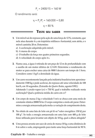Capítulo 10 – Trabalho e energia 141
Pu
= 2400/15 = 160 W
O rendimento será:
= Pu
/Pt
= 160/200 = 0,80
= 80 %
1. Um móvel sai do repouso pela ação de uma força de 12 N,constante,que
nele atua durante 4 s, em trajetória retilínea e horizontal, sem atrito, e o
móvel caminha 20 m. Determine:
a) A aceleração adquirida pelo móvel.
b) A massa do corpo.
c) O trabalho da força nos quatro primeiros segundos.
d) A velocidade do corpo após 4 s.
2. Numa casa, a água é retirada de um poço de 12 m de profundidade com
o auxílio de um motor elétrico de 1,5 kW. Determine o rendimento do
motor se para encher uma caixa de 9000 l decorre um tempo de 1 hora.
Considere como 1 kg/l a densidade da água.
3. Um carro recentemente lançado pela indústria brasileira tem aproxima-
damente 1500 kg e pode acelerar, do repouso até uma velocidade de 108
km/h, em 10 segundos. (Extraído de Quatro Rodas, agosto/1992.)
Adotando 1 cavalo-vapor (cv) = 750 W, qual o trabalho realizado nesta
aceleração? Qual a potência média do carro em cv?
4. Um corpo de massa 2 kg e velocidade 5 m/s se choca com uma mola de
constante elástica 20000 N/m. O corpo comprime a mola até parar. Deter-
mine a energia armazenada pela mola e a variação de comprimento desta.
5. No rótulo de uma lata de leite em pó lê-se“valor energético: 150 kJ por
100 g”. Se toda a energia armazenada em uma lata com 400 g de leite
fosse utilizada para levantar um objeto de 10 kg, qual a altura atingida?
6. Uma pessoa arrasta um saco de areia de massa 10 kg a uma distância de
8 m sobre o solo, empregando para tanto uma força horizontal de 90 N.
MC de Fisica 3.4.12.indd 141 03/04/12 11:49
 