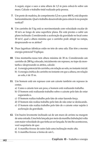 Capítulo 10 – Trabalho e energia142
A seguir, ergue o saco a uma altura de 1,5 m para colocá-lo sobre um
muro. Calcule o trabalho total realizado pela pessoa.
7. Um poste de madeira, de comprimento 3,2 m e peso 400 N, está disposto
horizontalmente.Qual o trabalho desenvolvido para colocá-lo na posição
vertical?
8. Um carrinho de 5 kg está se movimentando com velocidade escalar de
10 m/s ao longo de uma superfície plana. Ele está prestes a subir um
plano inclinado. Considerando a aceleração da gravidade no local como
10 m/s², qual a altura máxima que o carrinho pode atingir na rampa,
desprezando-se os atritos?
9. Duas lagartixas idênticas estão no teto de uma sala. Elas têm a mesma
energia potencial? Explique.
10. Uma montanha-russa tem altura máxima de 30 m. Considerando um
carrinho de 200 kg colocado, inicialmente em repouso, no topo da mon-
tanha e desprezando os atritos, calcule:
a) A energia potencial do carrinho,em relação ao solo,no instante inicial.
b) A energia cinética do carrinho no instante em que a altura,em relação
ao solo, é de 15 m.
11. Um homem está em repouso com um caixote também em repouso às
costas.
a) Como o caixote tem um peso, o homem está realizando trabalho.
b) O homem está realizando trabalho sobre o caixote pelo fato de estar
segurando-o.
c) O homem realiza trabalho pelo fato de estar fazendo força.
d) O homem não realiza trabalho pelo fato de não estar se deslocando.
e) O homem não realiza trabalho pelo fato de o caixote estar sujeito à
aceleração da gravidade.
12. Um bueiro levemente inclinado sai de um muro de arrimo na margem
de uma estrada.Uma bola lançada por meio da manilha (tubulação) volta
com maior velocidade do que tinha ao ser lançada.Se isto lhe acontecesse,
você suspeitaria de que:
a) A manilha tivesse do outro lado uma inclinação muito alta.
b) A manilha tivesse a forma de um L.
MC de Fisica 3.4.12.indd 142 03/04/12 11:49
 
