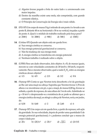 Capítulo 10 – Trabalho e energia 143
c) Alguém tivesse pegado a bola do outro lado e a arremessado com
maior impulso.
d) Dentro da manilha existe uma mola, não comprimida, com grande
constante elástica.
e) O Princípio da Conservação da Energia não é mais válido.
13. (FEI-SP) Um corpo de massa 5 kg é retirado de um ponto A e levado a um
ponto B, distante 40 m na horizontal e 30 m na vertical, traçadas a partir
do ponto A. Qual é o módulo do trabalho realizado pela força-peso?
a) 2500 J b) 2000 J c) 900 J d) 500 J e) 1500 J
14. (Unitau-SP) Quando um objeto está em queda livre:
a) Sua energia cinética se conserva.
b) Sua energia potencial gravitacional se conserva.
c) Não há mudança de sua energia total.
d) A energia cinética se transforma em energia potencial.
e) Nenhum trabalho é realizado sobre o objeto.
15. (UFRS) Para um dado observador, dois objetos A e B, de massas iguais,
movem-se com velocidades constantes de 20 km/h e 30 km/h, respecti-
vamente. Para o mesmo observador, qual a razão Ea
/Eb
entre as energias
cinéticas desses objetos?
a) 1/3 b) 4/9 c) 2/3 d) 3/2 e) 9/4
16. (Vunesp-SP) Conta-se que Newton teria descoberto a lei da gravitação
ao lhe cair uma maçã na cabeça. Suponha que Newton tivesse 1,70 m de
altura e se encontrasse em pé, e que a maçã, de massa 0,20 kg, tivesse se
soltado,a partir do repouso,de uma altura de 3 m do solo.Admitindo-se
g = 10 m/s² e desprezando-se a resistência do ar, pode-se afirmar que a
energia cinética da maçã,ao atingir a cabeça de Newton,seria,em joules,
de:
a) 0,30 b) 0,60 c) 2 d) 2,60 e) 6
17. (Vunesp-SP) Um corpo cai em queda livre, a partir do repouso, sob ação
da gravidade. Se sua velocidade, depois de perder uma quantidade E de
energia potencial gravitacional, é v, podemos concluir que a massa do
corpo é dada por:
a) 2Ev b) (2E)/v² c) 2Ev² d) 2Ev e) (2v²)/E
MC de Fisica_prova4.indd 143 29/03/2012 16:36:30
 