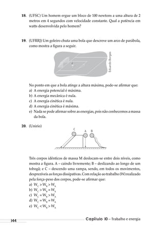 Capítulo 10 – Trabalho e energia144
18. (UFSC) Um homem ergue um bloco de 100 newtons a uma altura de 2
metros em 4 segundos com velocidade constante. Qual a potência em
watts desenvolvida pelo homem?
19. (UFRRJ) Um goleiro chuta uma bola que descreve um arco de parábola,
como mostra a figura a seguir.
No ponto em que a bola atinge a altura máxima, pode-se afirmar que:
a) A energia potencial é máxima.
b) A energia mecânica é nula.
c) A energia cinética é nula.
d) A energia cinética é máxima.
e) Nada se pode afirmar sobre as energias,pois não conhecemos a massa
da bola.
20. (Unirio)
C
A B
Três corpos idênticos de massa M deslocam-se entre dois níveis, como
mostra a figura. A – caindo livremente; B – deslizando ao longo de um
tobogã; e C – descendo uma rampa, sendo, em todos os movimentos,
desprezíveis as forças dissipativas.Com relação ao trabalho (W) realizado
pela força-peso dos corpos, pode-se afirmar que:
a) WC
> WB
> WA
b) WC
> WB
= WA
c) WC
= WB
> WA
d) WC
= WB
= WA
e) WC
< WB
> WA
EduardoBorges
MC de Fisica_prova4.indd 144 29/03/2012 16:36:31
 