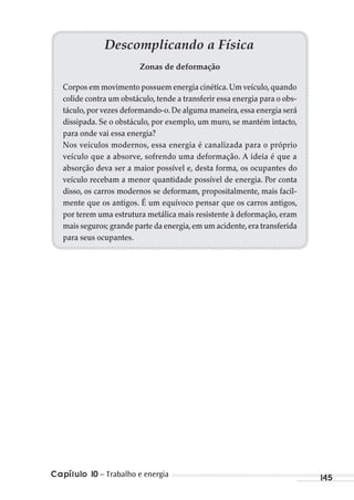 Capítulo 10 – Trabalho e energia 145
Descomplicando a Física
Zonas de deformação
Corpos em movimento possuem energia cinética.Um veículo,quando
colide contra um obstáculo, tende a transferir essa energia para o obs-
táculo,por vezes deformando-o.De alguma maneira,essa energia será
dissipada. Se o obstáculo, por exemplo, um muro, se mantém intacto,
para onde vai essa energia?
Nos veículos modernos, essa energia é canalizada para o próprio
veículo que a absorve, sofrendo uma deformação. A ideia é que a
absorção deva ser a maior possível e, desta forma, os ocupantes do
veículo recebam a menor quantidade possível de energia. Por conta
disso, os carros modernos se deformam, propositalmente, mais facil-
mente que os antigos. É um equívoco pensar que os carros antigos,
por terem uma estrutura metálica mais resistente à deformação, eram
mais seguros; grande parte da energia,em um acidente,era transferida
para seus ocupantes.
MC de Fisica_prova4.indd 145 29/03/2012 16:36:31
 