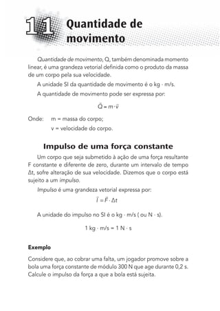 Quantidade de movimento, Q, também denominada momento
linear, é uma grandeza vetorial deﬁnida como o produto da massa
de um corpo pela sua velocidade.
A unidade SI da quantidade de movimento é o kg . m/s.
A quantidade de movimento pode ser expressa por:
 
Q m v⋅
Onde: m = massa do corpo;
v = velocidade do corpo.
Impulso de uma força constante
Um corpo que seja submetido à ação de uma força resultante
F constante e diferente de zero, durante um intervalo de tempo
∆t, sofre alteração de sua velocidade. Dizemos que o corpo está
sujeito a um impulso.
Impulso é uma grandeza vetorial expressa por:
 
I F ∆t= ⋅
A unidade do impulso no SI é o kg . m/s ( ou N . s).
1 kg . m/s = 1 N . s
Exemplo
Considere que, ao cobrar uma falta, um jogador promove sobre a
bola uma força constante de módulo 300 N que age durante 0,2 s.
Calcule o impulso da força a que a bola está sujeita.
Quantidade de
movimento
11
MC de Fisica_prova4.indd 146 29/03/2012 16:36:32
 