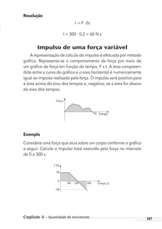 Capítulo 11 – Quantidade de movimento 147
Resolução
I F t= ⋅∆
I = 300 . 0,2 = 60 N.s
Impulso de uma força variável
A representação de cálculo do impulso é efetuada por método
gráﬁco. Representa-se o comportamento da força por meio de
um gráﬁco de força em função do tempo, F x t. A área compreen-
dida entre a curva do gráﬁco e o eixo horizontal é numericamente
igual ao impulso realizado pela força. O impulso será positivo para
a área acima do eixo dos tempos e, negativo, se a área for abaixo
do eixo dos tempos.
Força
Tempo
Exemplo
Considere uma força que atua sobre um corpo conforme o gráﬁco
a seguir. Calcule o impulso total exercido pela força no intervalo
de 0 a 300 s.
F (N)
80
0
200100 300
–80
Tempo (s)
MC de Fisica_prova4.indd 147 29/03/2012 16:36:32
 