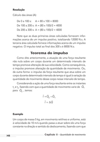 Capítulo 11 – Quantidade de movimento148
Resolução
Cálculo das áreas (A):
De 0 a 100 s: A = 80 x 100 = 8000
De 100 a 200 s: A = (80 x 100)/2 = 4000
De 200 a 300 s: A = (80 x 100)/2 = 4000
Note que as duas primeiras áreas calculadas fornecem infor-
mações acerca de um impulso positivo, totalizando 12000 N.s. A
terceira área calculada fornece informações acerca de um impulso
negativo. O impulso total ao ﬁnal dos 300 s é 8000 N.s.
Teorema do impulso
Como dito anteriormente, a atuação de uma força resultante
não nula sobre um corpo durante um determinado intervalo de
tempo promove alteração de sua velocidade. Como consequência,
o impulso promove alteração da quantidade de movimento. Ou,
de outra forma: o impulso da força resultante que atua sobre um
corpo durante determinado intervalo de tempo é igual à variação da
quantidade de movimento desse corpo nesse intervalo de tempo.
Considerando a ação de uma força resultante entre os instantes
t1
e t2
, fazendo com que a quantidade de movimento varie de

Q1
para

Q2 , temos:
  
I Q Q= 2 1
–
 
I ∆Q=
Exemplo
Um corpo de massa 5 kg, em movimento retilíneo e uniforme, está
à velocidade de 10 m/s quando passa a atuar sobre ele uma força
constante na direção e sentido do deslocamento, fazendo com que
MC de Fisica_prova4.indd 148 29/03/2012 16:36:33
 