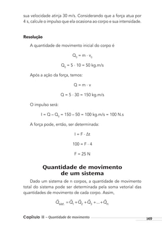 Capítulo 11 – Quantidade de movimento 149
sua velocidade atinja 30 m/s. Considerando que a força atua por
4 s, calcule o impulso que ela ocasiona ao corpo e sua intensidade.
Resolução
A quantidade de movimento inicial do corpo é
Q0
= m . v0
Q0
= 5 . 10 = 50 kg.m/s
Após a ação da força, temos:
Q = m . v
Q = 5 . 30 = 150 kg.m/s
O impulso será:
I = Q – Q0
= 150 – 50 = 100 kg.m/s = 100 N.s
A força pode, então, ser determinada:
I = F . ∆t
100 = F . 4
F = 25 N
Quantidade de movimento
de um sistema
Dado um sistema de n corpos, a quantidade de movimento
total do sistema pode ser determinada pela soma vetorial das
quantidades de movimento de cada corpo. Assim,
    
Q Q Q Q Qsist n. ...= + + + +1 2 3
MC de Fisica_prova4.indd 149 29/03/2012 16:36:33
 