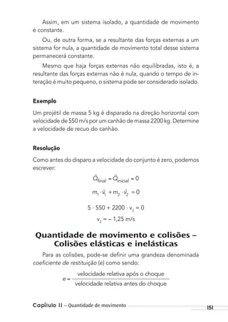 Capítulo 11 – Quantidade de movimento 151
Assim, em um sistema isolado, a quantidade de movimento
é constante.
Ou, de outra forma, se a resultante das forças externas a um
sistema for nula, a quantidade de movimento total desse sistema
permanecerá constante.
Mesmo que haja forças externas não equilibradas, isto é, a
resultante das forças externas não é nula, quando o tempo de in-
teração é muito pequeno, o sistema pode ser considerado isolado.
Exemplo
Um projétil de massa 5 kg é disparado na direção horizontal com
velocidade de 550 m/s por um canhão de massa 2200 kg. Determine
a velocidade de recuo do canhão.
Resolução
Como antes do disparo a velocidade do conjunto é zero, podemos
escrever:
 
Q Qfinal inicial 0
m v m v1 1 2 2
0⋅ + ⋅ =
 
5 . 550 + 2200 . v2
= 0
v2
= – 1,25 m/s
Quantidade de movimento e colisões –
Colisões elásticas e inelásticas
Para as colisões, pode-se deﬁnir uma grandeza denominada
coeﬁciente de restituição (e) como sendo:
e
velocidade relativa após o choque
velocidadde relativa antes do choque
MC de Fisica_prova4.indd 151 29/03/2012 16:36:35
 