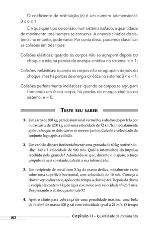 Capítulo 11 – Quantidade de movimento152
O coeﬁciente de restituição (e) é um número adimensional:
0 ≤ e ≤ 1
Em qualquer tipo de colisão, num sistema isolado, a quantidade
de movimento total sempre se conserva. A energia cinética do sis-
tema, no entanto, pode variar. Por conta disso, podemos classiﬁcar
as colisões em três tipos:
Colisões elásticas: quando os corpos não se agrupam depois do
choque e não há perdas de energia cinética no sistema: e = 1;
Colisões inelásticas: quando os corpos não se agrupam depois do
choque, mas há perdas de energia cinética no sistema: 0 < e < 1;
Colisões perfeitamente inelásticas: quando os corpos se agrupam
formando um único corpo; há perdas de energia cinética no
sistema: e = 0.
1. Um carro de 800 kg,parado num sinal vermelho,é abalroado por trás por
outro carro,de 1200 kg,com uma velocidade de 72 km/h.Imediatamente
após o choque, os dois carros se movem juntos. Calcule a velocidade do
conjunto logo após a colisão.
2. Um canhão dispara horizontalmente uma granada de 60 kg conferindo-
-lhe 1/40 s à velocidade de 900 m/s. Qual a intensidade do impulso
recebido pela granada? Admitindo-se que, durante o disparo, a força
propulsora seja constante, calcule a sua intensidade.
3. Um recipiente de metal com X kg de massa desliza inicialmente vazio
sobre uma superfície horizontal, com velocidade de 10 m/s. Começa a
chover verticalmente e,após certo tempo,a chuva para.Depois da chuva
o recipiente contém 1 kg de água e se move com velocidade v’=20/3 m/s.
Desprezando o atrito, quanto vale X?
4. Após o chute para cobrança de uma penalidade máxima, uma bola
de futebol de massa 400 g sai com velocidade igual a 24 m/s. O tempo
MC de Fisica_prova4.indd 152 29/03/2012 16:36:35
 
