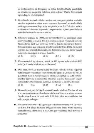 Capítulo 11 – Quantidade de movimento 153
de contato entre o pé do jogador e a bola é de 0,03 s. Qual a quantidade
de movimento adquirida pela bola com o chute? Qual a força média
aplicada pelo pé do jogador?
5. Uma bomba tem velocidade v no instante em que explode e se divide
em dois fragmentos, um de massa m e outro de massa 2 m. A velocidade
do fragmento menor, logo após a explosão, é de 5 v. Calcule a veloci-
dade vetorial do outro fragmento, desprezando a ação da gravidade e a
resistência do ar durante a explosão.
6. Uma nave espacial de 1000 kg se movimenta livre de quaisquer forças
com velocidade constante de 1 m/s,em relação a um referencial inercial.
Necessitando pará-la, o centro de controle decidiu acionar um dos mo-
tores auxiliares, que fornecerá uma força constante de 200 N, na mesma
direção, mas em sentido contrário ao do movimento. Esse motor deverá
ser programado para funcionar durante:
a) 1 s b) 2 s c) 4 s d) 5 s e) 10 s
7. Uma arma de 1 kg atira um projétil de 0,02 kg com velocidade de 1000
m/s. Qual a velocidade de recuo da arma?
8. Dois patinadores de mesma massa deslocam-se numa mesma trajetória
retilínea com velocidades respectivamente iguais a 1,5 m/s e 3,5 m/s. O
patinador mais rápido persegue o outro. Ao alcançá-lo, salta vertical-
mente e agarra-se às suas costas, passando os dois a deslocarem-se com
velocidade v. Desprezando o atrito, o módulo de v, em m/s, deve ser:
a) 1,5 b) 2 c) 2,5 d) 3,5 e) 5
9. Duas esferas iguais de 5 kg de massa têm velocidade de 20 m/s e 6,0 m/s
e se movimentam num plano horizontal sem atrito,em sentidos opostos.
Sendo o coeficiente de restituição 0,20, determine as velocidades das
esferas após o choque.
10. Um carrinho de massa 80 kg desloca-se horizontalmente com velocida-
de 5 m/s. Um bloco de massa 20 kg cai de uma altura muito pequena,
verticalmente, aderindo-se a ele. Com que velocidade final move-se o
conjunto?
MC de Fisica_prova4.indd 153 29/03/2012 16:36:35
 