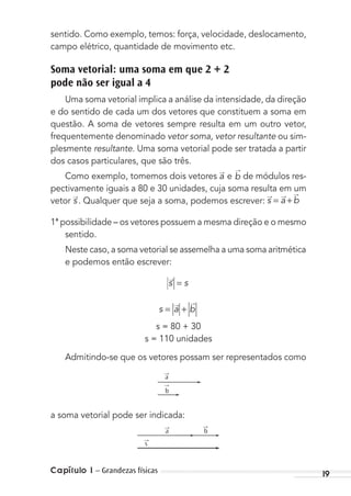 Capítulo 1 – Grandezas físicas 19
sentido. Como exemplo, temos: força, velocidade, deslocamento,
campo elétrico, quantidade de movimento etc.
Soma vetorial: uma soma em que 2 + 2
pode não ser igual a 4
Uma soma vetorial implica a análise da intensidade, da direção
e do sentido de cada um dos vetores que constituem a soma em
questão. A soma de vetores sempre resulta em um outro vetor,
frequentemente denominado vetor soma, vetor resultante ou sim-
plesmente resultante. Uma soma vetorial pode ser tratada a partir
dos casos particulares, que são três.
Como exemplo, tomemos dois vetores a
→
e b
→
de módulos res-
pectivamente iguais a 80 e 30 unidades, cuja soma resulta em um
vetor s
→
. Qualquer que seja a soma, podemos escrever: s a b= +
→ → →
1ª possibilidade – os vetores possuem a mesma direção e o mesmo
sentido.
Neste caso, a soma vetorial se assemelha a uma soma aritmética
e podemos então escrever:
s s=→
s a b= +
→ →
s = 80 + 30
s = 110 unidades
Admitindo-se que os vetores possam ser representados como
→
a
→
b
a soma vetorial pode ser indicada:
→
s
→
a
→
b
MC de Fisica_prova4.indd 19 29/03/2012 16:35:40
 