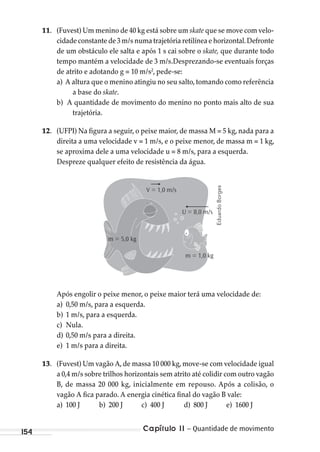 Capítulo 11 – Quantidade de movimento154
11. (Fuvest) Um menino de 40 kg está sobre um skate que se move com velo-
cidade constante de 3 m/s numa trajetória retilínea e horizontal.Defronte
de um obstáculo ele salta e após 1 s cai sobre o skate, que durante todo
tempo mantém a velocidade de 3 m/s.Desprezando-se eventuais forças
de atrito e adotando g = 10 m/s2
, pede-se:
a) A altura que o menino atingiu no seu salto, tomando como referência
a base do skate.
b) A quantidade de movimento do menino no ponto mais alto de sua
trajetória.
12. (UFPI) Na figura a seguir, o peixe maior, de massa M = 5 kg, nada para a
direita a uma velocidade v = 1 m/s, e o peixe menor, de massa m = 1 kg,
se aproxima dele a uma velocidade u = 8 m/s, para a esquerda.
Despreze qualquer efeito de resistência da água.
m = 1,0 kg
m = 5,0 kg
V = 1,0 m/s
U = 8,0 m/s
Após engolir o peixe menor, o peixe maior terá uma velocidade de:
a) 0,50 m/s, para a esquerda.
b) 1 m/s, para a esquerda.
c) Nula.
d) 0,50 m/s para a direita.
e) 1 m/s para a direita.
13. (Fuvest) Um vagão A, de massa 10 000 kg, move-se com velocidade igual
a 0,4 m/s sobre trilhos horizontais sem atrito até colidir com outro vagão
B, de massa 20 000 kg, inicialmente em repouso. Após a colisão, o
vagão A fica parado. A energia cinética final do vagão B vale:
a) 100 J b) 200 J c) 400 J d) 800 J e) 1600 J
EduardoBorges
MC de Fisica_prova4.indd 154 29/03/2012 16:36:36
 