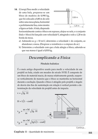 Capítulo 11 – Quantidade de movimento 155
14. (Unesp) Para medir a velocidade
de uma bala, preparou-se um
bloco de madeira de 0,990 kg,
que foi colocado a 0,80 m do solo
sobreumamesaplana,horizontal
eperfeitamentelisa,comomostra
a figura ao lado.A bala,disparada
horizontalmente contra o bloco em repouso, alojou-se nele, e o conjunto
(bala + bloco) foi lançado com velocidadeV, atingindo o solo a 1,20 m da
borda da mesa.
a) Adotando-se g = 10 m/s2
, determine a velocidade v do conjunto, ao
abandonar a mesa. (Despreze a resistência e o empuxo do ar.)
b) Determine a velocidade com que a bala atingiu o bloco, sabendo-se
que sua massa é igual a 0,010 kg.
0,80 m
1,20 m
Descomplicando a Física
Pêndulo balístico
É o mais antigo dispositivo usado para medir a velocidade de um
projétil ou bala, criado em meados do século XVIII. É composto de
um bloco de material macio, de massa relativamente grande, suspen-
so verticalmente de maneira que o bloco se mantenha na horizontal
durante a oscilação. Quando o bloco é atingido pelo projétil, o ângulo
de desvio dos fios de sustentação em relação à vertical permite a de-
terminação da velocidade do projétil antes do impacto.
M + m
M Hm
L
θ
(v)vp
v = 2g H
H = L(1 cosθ)
vp =
m + M
m
2g H
vp =
m + M
m
2g
⋅
−
L(1 cosθ)−
⋅
Continua...
MC de Fisica_prova4.indd 155 29/03/2012 16:36:36
 
