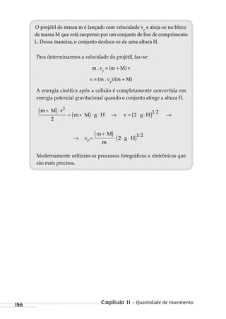 Capítulo 11 – Quantidade de movimento156
O projétil de massa m é lançado com velocidade vp
e aloja-se no bloco
de massa M que está suspenso por um conjunto de fios de comprimento
L. Dessa maneira, o conjunto desloca-se de uma altura H.
Para determinarmos a velocidade do projétil, faz-se:
m . vp
= (m + M) v
v = (m . vp
)/(m + M)
A energia cinética após a colisão é completamente convertida em
energia potencial gravitacional quando o conjunto atinge a altura H.
m M v
m M g H v g H
+( )⋅
= +( )⋅ ⋅ → = ⋅ ⋅( ) →
2
1 2
2
2
→ =
+( )⋅ ⋅ ⋅( )vp
m M
m
g H2
1 2
Modernamente utilizam-se processos fotográficos e eletrônicos que
são mais precisos.
MC de Fisica_prova4.indd 156 29/03/2012 16:36:37
 