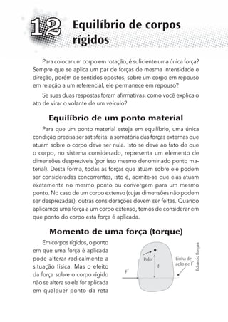Para colocar um corpo em rotação, é suﬁciente uma única força?
Sempre que se aplica um par de forças de mesma intensidade e
direção, porém de sentidos opostos, sobre um corpo em repouso
em relação a um referencial, ele permanece em repouso?
Se suas duas respostas foram aﬁrmativas, como você explica o
ato de virar o volante de um veículo?
Equilíbrio de um ponto material
Para que um ponto material esteja em equilíbrio, uma única
condição precisa ser satisfeita: a somatória das forças externas que
atuam sobre o corpo deve ser nula. Isto se deve ao fato de que
o corpo, no sistema considerado, representa um elemento de
dimensões desprezíveis (por isso mesmo denominado ponto ma-
terial). Desta forma, todas as forças que atuam sobre ele podem
ser consideradas concorrentes, isto é, admite-se que elas atuam
exatamente no mesmo ponto ou convergem para um mesmo
ponto. No caso de um corpo extenso (cujas dimensões não podem
ser desprezadas), outras considerações devem ser feitas. Quando
aplicamos uma força a um corpo extenso, temos de considerar em
que ponto do corpo esta força é aplicada.
Momento de uma força (torque)
Em corpos rígidos, o ponto
em que uma força é aplicada
pode alterar radicalmente a
situação física. Mas o efeito
da força sobre o corpo rígido
não se altera se ela for aplicada
em qualquer ponto da reta
Equilíbrio de corpos
rígidos
12
F
Polo
d
Linha de
ação de F
→
→
EduardoBorges
MC de Fisica_prova4.indd 157 29/03/2012 16:36:37
 