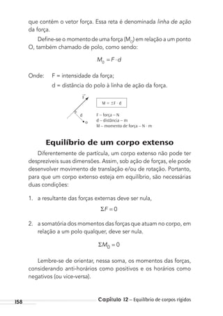 Capítulo 12 – Equilíbrio de corpos rígidos158
que contém o vetor força. Essa reta é denominada linha de ação
da força.
Deﬁne-se o momento de uma força (MO
) em relação a um ponto
O, também chamado de polo, como sendo:
M F d0
= ⋅
Onde: F = intensidade da força;
d = distância do polo à linha de ação da força.
d F – força – N
d – distância – m
M – momento de força – N . m
o
M = ±F . d
→
F
Equilíbrio de um corpo extenso
Diferentemente de partícula, um corpo extenso não pode ter
desprezíveis suas dimensões. Assim, sob ação de forças, ele pode
desenvolver movimento de translação e/ou de rotação. Portanto,
para que um corpo extenso esteja em equilíbrio, são necessárias
duas condições:
1. a resultante das forças externas deve ser nula,
ΣF = 0
2. a somatória dos momentos das forças que atuam no corpo, em
relação a um polo qualquer, deve ser nula.
M0 0=Σ
Lembre-se de orientar, nessa soma, os momentos das forças,
considerando anti-horários como positivos e os horários como
negativos (ou vice-versa).
MC de Fisica_prova4.indd 158 29/03/2012 16:36:38
 