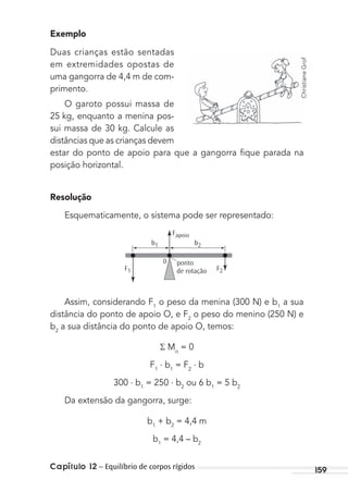 Capítulo 12 – Equilíbrio de corpos rígidos 159
Exemplo
Duas crianças estão sentadas
em extremidades opostas de
uma gangorra de 4,4 m de com-
primento.
O garoto possui massa de
25 kg, enquanto a menina pos-
sui massa de 30 kg. Calcule as
distâncias que as crianças devem
estar do ponto de apoio para que a gangorra ﬁque parada na
posição horizontal.
Resolução
Esquematicamente, o sistema pode ser representado:
b2
0
Fapoio
ponto
de rotação
b1
F1 F2
Assim, considerando F1
o peso da menina (300 N) e b1
a sua
distância do ponto de apoio O, e F2
o peso do menino (250 N) e
b2
a sua distância do ponto de apoio O, temos:
Mo
= 0
F1
. b1
= F2
. b
300 . b1
= 250 . b2
ou 6 b1
= 5 b2
Da extensão da gangorra, surge:
b1
+ b2
= 4,4 m
b1
= 4,4 – b2
ChristianeGrof
MC de Fisica_prova4.indd 159 29/03/2012 16:36:38
 