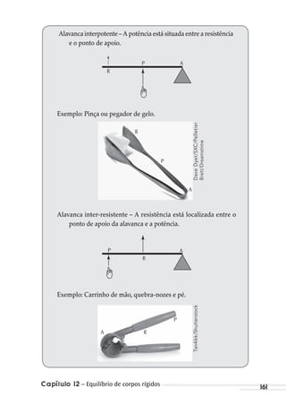 Capítulo 12 – Equilíbrio de corpos rígidos 161
Alavanca interpotente – A potência está situada entre a resistência
e o ponto de apoio.
R
AP
Exemplo: Pinça ou pegador de gelo.
Alavanca inter-resistente – A resistência está localizada entre o
ponto de apoio da alavanca e a potência.
R
AP
Exemplo: Carrinho de mão, quebra-nozes e pé.
DaveDyet/SXC/Pelletier
Brett/Dreamstime
Tan4ikk/Shutterstock
P
R
A
P
RA
MC de Fisica_prova4.indd 161 29/03/2012 16:36:40
 