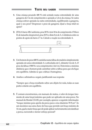 Capítulo 12 – Equilíbrio de corpos rígidos162
1. Uma criança pesando 400 N está sentada numa extremidade de uma
gangorra de 3 m de comprimento e apoiada a 1,4 m da criança. Se outra
criança estiver apoiada na outra extremidade, equilibrando a gangorra,
qual o seu peso? Desprezar o peso da gangorra. Qual a força total no
apoio?
2. (ITA) A barra AB é uniforme,pesa 50 N e tem 10 m de comprimento.O bloco
D, de tamanho desprezível, pesa 30 N e dista 8 m de A. A distância entre os
pontos de apoio da barra é 7 m. Calcule a reação na extremidade A.
A
C
B
D
3. Umhomemdepeso600Ncaminhanumatábuademadeirasimplesmente
apoiada em uma extremidade A e articulada em C, distante 4 m de A. O
peso da tábua é 900 N e seu comprimento é de 6 m.Determine a máxima
distância que o homem pode caminhar sobre a tábua para que ela fique
em equilíbrio. Admita-se que a tábua é homogênea.
4. Analise a afirmativa a seguir, justificando sua resposta:
“Sempre que a força resultante sobre um objeto for nula, todas as suas
partes estarão em equilíbrio.
5. É comum encontrarmos, em manuais de motos, o valor do torque (mo-
mento de uma força) máximo que pode ser aplicado em uma porca. No
manual da Honda CG125, por exemplo, aparece a seguinte informação:
“torque máximo para aperto da porca para o eixo dianteiro 70 N.m”. Se
um mecânico usa uma chave de boca que permite um braço máximo de
14 cm,qualamaiorforçaqueelepodeaplicarnaferramentasemdanificar
a porca, exercendo o menor esforço pessoal?
MC de Fisica_prova4.indd 162 29/03/2012 16:36:40
 