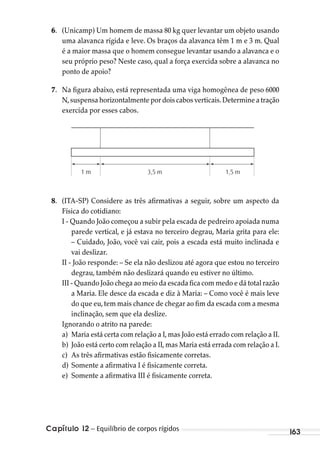 Capítulo 12 – Equilíbrio de corpos rígidos 163
6. (Unicamp) Um homem de massa 80 kg quer levantar um objeto usando
uma alavanca rígida e leve. Os braços da alavanca têm 1 m e 3 m. Qual
é a maior massa que o homem consegue levantar usando a alavanca e o
seu próprio peso? Neste caso, qual a força exercida sobre a alavanca no
ponto de apoio?
7. Na figura abaixo, está representada uma viga homogênea de peso 6000
N,suspensa horizontalmente por dois cabos verticais.Determine a tração
exercida por esses cabos.
1 m 3,5 m 1,5 m
8. (ITA-SP) Considere as três afirmativas a seguir, sobre um aspecto da
Física do cotidiano:
I - Quando João começou a subir pela escada de pedreiro apoiada numa
parede vertical, e já estava no terceiro degrau, Maria grita para ele:
– Cuidado, João, você vai cair, pois a escada está muito inclinada e
vai deslizar.
II - João responde: – Se ela não deslizou até agora que estou no terceiro
degrau, também não deslizará quando eu estiver no último.
III - Quando João chega ao meio da escada fica com medo e dá total razão
a Maria. Ele desce da escada e diz à Maria: – Como você é mais leve
do que eu,tem mais chance de chegar ao fim da escada com a mesma
inclinação, sem que ela deslize.
Ignorando o atrito na parede:
a) Maria está certa com relação a I, mas João está errado com relação a II.
b) João está certo com relação a II, mas Maria está errada com relação a I.
c) As três afirmativas estão fisicamente corretas.
d) Somente a afirmativa I é fisicamente correta.
e) Somente a afirmativa III é fisicamente correta.
MC de Fisica_prova4.indd 163 29/03/2012 16:36:40
 