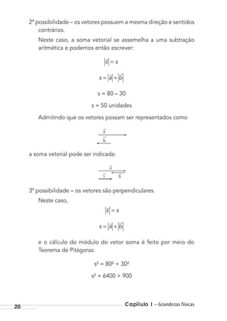 20 Capítulo 1 – Grandezas físicas
2ª possibilidade – os vetores possuem a mesma direção e sentidos
contrários.
Neste caso, a soma vetorial se assemelha a uma subtração
aritmética e podemos então escrever:
s s=→
s a b= +
→ →
s = 80 – 30
s = 50 unidades
Admitindo que os vetores possam ser representados como
→
a
→
b
a soma vetorial pode ser indicada:
→
s
→
a
→
b
3ª possibilidade – os vetores são perpendiculares.
Neste caso,
s s=→
s a b= +
→ →
e o cálculo do módulo do vetor soma é feito por meio do
Teorema de Pitágoras:
s² = 80² + 30²
s² = 6400 + 900
MC de Fisica_prova4.indd 20 29/03/2012 16:35:40
 