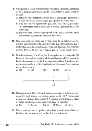 Capítulo 12 – Equilíbrio de corpos rígidos164
9. Uma pessoa A, tentando fechar uma porta, aplica à maçaneta uma força
de 40 N, perpendicularmente à porta, tentando fazê-la girar no sentido
horário.
a) Sabendo que a maçaneta dista 90 cm das dobradiças, determine o
torque, em relação às dobradiças, que a pessoa A aplica à porta.
b) Uma pessoa B consegue impedir que a porta seja fechada,aplicando-
-lhe uma força F. Qual o torque que B aplicou à porta (em relação às
dobradiças)?
c) Supondo que F também seja perpendicular à porta, aplicada a 20 cm
das dobradiças, determine o módulo dessa força.
10. Para fazer girar uma porca, que prende a roda de um automóvel, é ne-
cessário um momento de 12 kgfm. Supondo que a força máxima que o
motorista é capaz de exercer seja de 50 kgf,qual deve ser o comprimento
mínimo do braço da chave de roda para que ele consiga trocar o pneu?
11. Uma barra homogênea AB, de 8 m de comprimento e peso igual a 500
N, submetida à ação de uma força F, é mantida em equilíbrio na posição
horizontal, apoiada no ponto O, a 6 m da extremidade A, conforme es-
quema abaixo.A força vertical F,aplicada na extremidade B,tem módulo,
em newtons, igual a:
a) 500 b) 400 c) 300 d) 200 e) 166
A
F
O
B
12. Duas crianças, de 20 kg e 30 kg de massa, encontram-se sobre uma gan-
gorra de 4 kg de massa, com apoio no ponto médio (O). A criança mais
pesada está situada a 1 m do ponto O.A que distância de O deve se situar
a criança mais leve para que a gangorra fique em equilíbrio?
a) 1 m b) 0,56 m c) 1,25 m d) 2,50 m e) 1,50 m
13. Um corpo rígido está em equilíbrio sob ação de um sistema de três forças.
Qual das alternativas a seguir melhor descreve a situação?
MC de Fisica_prova4.indd 164 29/03/2012 16:36:40
 