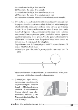 Capítulo 12 – Equilíbrio de corpos rígidos 165
a) A resultante das forças deve ser nula.
b) O momento das forças deve ser nulo.
c) A resultante das forças deve ser diferente de zero.
d) O momento das forças deve ser diferente de zero.
e) A soma dos momentos e a resultante das forças devem ser nulas.
14. Os benefícios que as alavancas nos trazem não são descobertas recentes.
O grego Arquimedes,que viveu na cidade de Siracusa,uma colônia grega
situada na Sicília, entusiasmou-se tanto com a alavanca que formulou
a frase: “Se me deres uma alavanca e um ponto de apoio, deslocarei o
mundo”. Exageros à parte, Arquimedes verificou que, com o auxílio de
uma barra rígida e um ponto de apoio, é possível ao homem erguer ou
equilibrar uma carga muito grande. Conclui que quanto maior for a
distância do operador ao ponto de apoio da barra, menor deverá ser
a intensidade da força que ele deverá aplicar.
Suponha que o peso daTerra seja igual a 6 x 1025
N e que a distância OT
seja de 100000 km. Neste caso:
a) Determine qual a distância OA,
se Arquimedes exerce uma força F =
20 N;
A
T
O
b) se considerarmos a distânciaTerra–Lua como sendo 4 x 105
km, com-
pare com a distância encontrada no item anterior.
15. (UFRRJ-RJ) Na figura ao lado,
suponha que o menino esteja
empurrando a porta com uma
força Fm
= 5 N, atuando a uma
distância 2 m das dobradiças
(eixo de rotação), e que o ho-
mem exerça uma força Fh
= 80
N,a uma distância de 10 cm do
eixo de rotação.
EduardoBorges
MC de Fisica_prova4.indd 165 29/03/2012 16:36:41
 