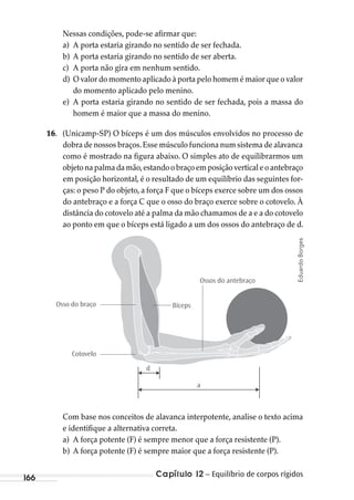 Capítulo 12 – Equilíbrio de corpos rígidos166
Nessas condições, pode-se afirmar que:
a) A porta estaria girando no sentido de ser fechada.
b) A porta estaria girando no sentido de ser aberta.
c) A porta não gira em nenhum sentido.
d) O valor do momento aplicado à porta pelo homem é maior que o valor
do momento aplicado pelo menino.
e) A porta estaria girando no sentido de ser fechada, pois a massa do
homem é maior que a massa do menino.
16. (Unicamp-SP) O bíceps é um dos músculos envolvidos no processo de
dobra de nossos braços.Esse músculo funciona num sistema de alavanca
como é mostrado na figura abaixo. O simples ato de equilibrarmos um
objetonapalmadamão,estandoobraçoemposiçãoverticaleoantebraço
em posição horizontal, é o resultado de um equilíbrio das seguintes for-
ças: o peso P do objeto, a força F que o bíceps exerce sobre um dos ossos
do antebraço e a força C que o osso do braço exerce sobre o cotovelo. À
distância do cotovelo até a palma da mão chamamos de a e a do cotovelo
ao ponto em que o bíceps está ligado a um dos ossos do antebraço de d.
Osso do braço
Cotovelo
Bíceps
a
d
Ossos do antebraço
Com base nos conceitos de alavanca interpotente, analise o texto acima
e identifique a alternativa correta.
a) A força potente (F) é sempre menor que a força resistente (P).
b) A força potente (F) é sempre maior que a força resistente (P).
EduardoBorges
MC de Fisica_prova4.indd 166 29/03/2012 16:36:41
 