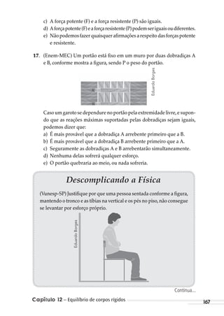 Capítulo 12 – Equilíbrio de corpos rígidos 167
Descomplicando a Física
(Vunesp-SP) Justifique por que uma pessoa sentada conforme a figura,
mantendo o tronco e as tíbias na vertical e os pés no piso,não consegue
se levantar por esforço próprio.
c) A força potente (F) e a força resistente (P) são iguais.
d) Aforçapotente(F)eaforçaresistente(P)podemseriguaisoudiferentes.
e) Nãopodemosfazerquaisquerafirmaçõesarespeitodasforçaspotente
e resistente.
17. (Enem-MEC) Um portão está fixo em um muro por duas dobradiças A
e B, conforme mostra a figura, sendo P o peso do portão.
Caso um garoto se dependure no portão pela extremidade livre,e supon-
do que as reações máximas suportadas pelas dobradiças sejam iguais,
podemos dizer que:
a) É mais provável que a dobradiça A arrebente primeiro que a B.
b) É mais provável que a dobradiça B arrebente primeiro que a A.
c) Seguramente as dobradiças A e B arrebentarão simultaneamente.
d) Nenhuma delas sofrerá qualquer esforço.
e) O portão quebraria ao meio, ou nada sofreria.
EduardoBorges
EduardoBorges
Continua...
MC de Fisica_prova4.indd 167 29/03/2012 16:36:42
 