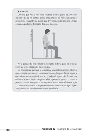 Capítulo 12 – Equilíbrio de corpos rígidos168
Resolução
Observe que para a pessoa se levantar, o único ponto de apoio que
ela tem é no pé em contato com o chão. O peso da pessoa encontra-se
aplicado no seu centro de massa, que deve se encontrar próximo à região
pélvica, e, portanto, deslocado do ponto de apoio.
Note que não há como anular o momento da força-peso em torno do
ponto de apoio situado, no caso, nos pés.
Da próxima vez que você se levantar de uma cadeira, procure observar
qual a posição que seus pés tomam como ponto de apoio.Para levantar-se
com o tronco reto, os pés devem ser posicionados para trás, de sorte que
o eixo de ação da força-peso passe sobre o ponto de apoio e, portanto, o
peso e a normal na região do apoio passem a ter a mesma linha de ação.
Levantar-se mantendo os pés conforme representado na figura é pos-
sível, desde que você flexione o tronco para frente.
EduardoBorges
MC de Fisica_prova4.indd 168 29/03/2012 16:36:42
 