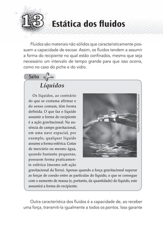 Fluidos são materiais não sólidos que caracteristicamente pos-
suem a capacidade de escoar. Assim, os ﬂuidos tendem a assumir
a forma do recipiente no qual estão conﬁnados, mesmo que seja
necessário um intervalo de tempo grande para que isso ocorra,
como no caso do piche e do vidro.
Outra característica dos ﬂuidos é a capacidade de, ao receber
uma força, transmiti-la igualmente a todos os pontos. Isso garante
Estática dos ﬂuidos13
Líquidos
Os líquidos, ao contrário
do que se costuma afirmar e
do senso comum, têm forma
definida. O que faz o líquido
assumir a forma do recipiente
é a ação gravitacional. Na au-
sência de campo gravitacional,
em uma nave espacial, por
exemplo, qualquer líquido
assume a forma esférica. Gotas
de mercúrio ou mesmo água,
quando bastante pequenas,
possuem forma praticamen-
te esférica (mesmo sob ação
gravitacional da Terra). Apenas quando a força gravitacional superar
as forças de coesão entre as partículas do líquido, o que se consegue
com o aumento de massa (e, portanto, da quantidade) do líquido, este
assumirá a forma do recipiente.
TatjanaStrelkova/Shutterstock
Saiba
MC de Fisica_prova4.indd 169 29/03/2012 16:36:42
 