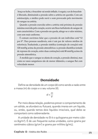171Capítulo 13 – Estática dos ﬂuidos
braço se feche,o bracelete vai sendo inflado.A seguir,o ar do bracelete
é liberado, diminuindo a pressão sobre a artéria em questão. Com um
estetoscópio, o médico pode ouvir o som provocado pelo movimento
do sangue na artéria.
Quando a pressão exercida sobre a artéria está próxima da pressão
máxima exercida pelo coração,ocorre um fluxo turbulento de sangue de
som característico.Com a pressão em queda,atinge-se o valor mínimo,
com som mais uniforme.
É comum ouvirmos falar que a pressão de um indivíduo está “12
por 8”. Para pessoas saudáveis, este é um par de valores médios de
referência.Traduzindo, a pressão sistólica (contração do coração) está
120 mmHg acima da pressão atmosférica e a pressão diastólica (estado
de repouso do coração, entre duas contrações) está 80 mmHg acima da
pressão atmosférica.
À medida que o sangue se afasta do coração, a pressão diminui, mas
como os vasos sanguíneos são de menor diâmetro, o sangue flui com
velocidade menor.
Densidade
Deﬁne-se densidade de um corpo (d) como sendo a razão entre
a massa (m) do corpo e o seu volume (V).
d
m
V
Por meio dessa relação, podemos prever o comportamento de
um sólido, se afundará ou ﬂutuará, quando imerso em um líquido,
ou, então, quando temos dois líquidos imiscíveis, qual deles se
comportará como sobrenadante.
A unidade de densidade no SI é o quilograma por metro cúbi-
co (kg/m3
). É de uso frequente outras unidades, como grama por
centímetro cúbico (g/cm3
) e grama por mililitro (g/mL).
MC de Fisica_prova4.indd 171 29/03/2012 16:36:43
 
