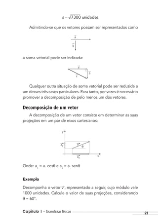 Capítulo 1 – Grandezas físicas 21
s = 7300 unidades
Admitindo-se que os vetores possam ser representados como
→
a
→
b
a soma vetorial pode ser indicada:
→
s
→
a
→
b
Qualquer outra situação de soma vetorial pode ser reduzida a
um desses três casos particulares. Para tanto, por vezes é necessário
promover a decomposição de pelo menos um dos vetores.
Decomposição de um vetor
A decomposição de um vetor consiste em determinar as suas
projeções em um par de eixos cartesianos:
y
x
θ
ay
ax
a
Onde: ax
= a. cosθ e ay
= a. senθ
Exemplo
Decomponha o vetor v→
, representado a seguir, cujo módulo vale
1000 unidades. Calcule o valor de suas projeções, considerando
= 60°.
MC de Fisica_prova4.indd 21 29/03/2012 16:35:41
 