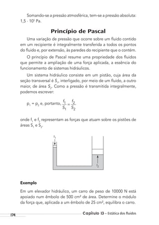 Capítulo 13 – Estática dos ﬂuidos174
Somando-se a pressão atmosférica, tem-se a pressão absoluta:
1,5 . 105
Pa.
Princípio de Pascal
Uma variação de pressão que ocorre sobre um ﬂuido contido
em um recipiente é integralmente transferida a todos os pontos
do ﬂuido e, por extensão, às paredes do recipiente que o contém.
O princípio de Pascal resume uma propriedade dos ﬂuidos
que permite a ampliação de uma força aplicada, a essência do
funcionamento de sistemas hidráulicos.
Um sistema hidráulico consiste em um pistão, cuja área da
seção transversal é S1
, interligado, por meio de um ﬂuido, a outro
maior, de área S2
. Como a pressão é transmitida integralmente,
podemos escrever:
p1
= p2
e, portanto,
f
S
f
S
1
1
2
2
=
onde f1
e f2
representam as forças que atuam sobre os pistões de
áreas S1
e S2
.
f1
f2
Exemplo
Em um elevador hidráulico, um carro de peso de 10000 N está
apoiado num êmbolo de 500 cm² de área. Determine o módulo
da força que, aplicada a um êmbolo de 25 cm², equilibra o carro.
MC de Fisica_prova4.indd 174 29/03/2012 16:36:44
 