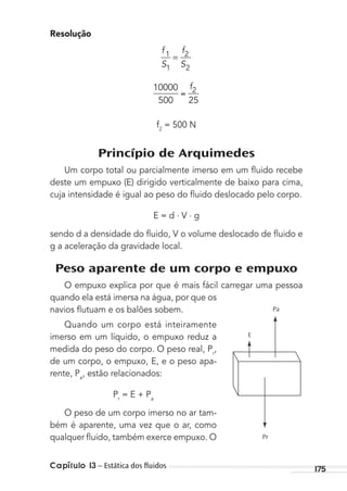 175Capítulo 13 – Estática dos ﬂuidos
Resolução
f
S
f
S
1
1
2
2
=
10000
500 25
2f
f2
= 500 N
Princípio de Arquimedes
Um corpo total ou parcialmente imerso em um ﬂuido recebe
deste um empuxo (E) dirigido verticalmente de baixo para cima,
cuja intensidade é igual ao peso do ﬂuido deslocado pelo corpo.
E = d . V . g
sendo d a densidade do ﬂuido, V o volume deslocado de ﬂuido e
g a aceleração da gravidade local.
Peso aparente de um corpo e empuxo
O empuxo explica por que é mais fácil carregar uma pessoa
quando ela está imersa na água, por que os
navios ﬂutuam e os balões sobem.
Quando um corpo está inteiramente
imerso em um líquido, o empuxo reduz a
medida do peso do corpo. O peso real, Pr
,
de um corpo, o empuxo, E, e o peso apa-
rente, Pa
, estão relacionados:
Pr
= E + Pa
O peso de um corpo imerso no ar tam-
bém é aparente, uma vez que o ar, como
qualquer ﬂuido, também exerce empuxo. O
Pa
E
Pr
MC de Fisica_prova4.indd 175 29/03/2012 16:36:45
 