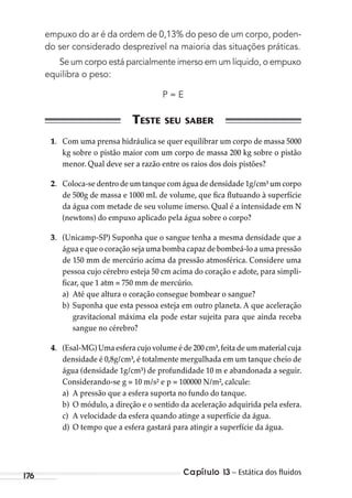 Capítulo 13 – Estática dos ﬂuidos176
empuxo do ar é da ordem de 0,13% do peso de um corpo, poden-
do ser considerado desprezível na maioria das situações práticas.
Se um corpo está parcialmente imerso em um líquido, o empuxo
equilibra o peso:
P = E
1. Com uma prensa hidráulica se quer equilibrar um corpo de massa 5000
kg sobre o pistão maior com um corpo de massa 200 kg sobre o pistão
menor. Qual deve ser a razão entre os raios dos dois pistões?
2. Coloca-se dentro de um tanque com água de densidade 1g/cm³ um corpo
de 500g de massa e 1000 mL de volume, que fica flutuando à superfície
da água com metade de seu volume imerso. Qual é a intensidade em N
(newtons) do empuxo aplicado pela água sobre o corpo?
3. (Unicamp-SP) Suponha que o sangue tenha a mesma densidade que a
água e que o coração seja uma bomba capaz de bombeá-lo a uma pressão
de 150 mm de mercúrio acima da pressão atmosférica. Considere uma
pessoa cujo cérebro esteja 50 cm acima do coração e adote, para simpli-
ficar, que 1 atm = 750 mm de mercúrio.
a) Até que altura o coração consegue bombear o sangue?
b) Suponha que esta pessoa esteja em outro planeta. A que aceleração
gravitacional máxima ela pode estar sujeita para que ainda receba
sangue no cérebro?
4. (Esal-MG) Uma esfera cujo volume é de 200 cm³,feita de um material cuja
densidade é 0,8g/cm³, é totalmente mergulhada em um tanque cheio de
água (densidade 1g/cm³) de profundidade 10 m e abandonada a seguir.
Considerando-se g = 10 m/s² e p = 100000 N/m², calcule:
a) A pressão que a esfera suporta no fundo do tanque.
b) O módulo, a direção e o sentido da aceleração adquirida pela esfera.
c) A velocidade da esfera quando atinge a superfície da água.
d) O tempo que a esfera gastará para atingir a superfície da água.
MC de Fisica_prova4.indd 176 29/03/2012 16:36:45
 