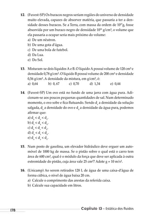 Capítulo 13 – Estática dos ﬂuidos178
12. (Fuvest-SP) Os buracos negros seriam regiões do universo de densidade
muito elevada, capazes de absorver matéria, que passaria a ter a den-
sidade desses buracos. Se a Terra, com massa da ordem de 1027
g, fosse
absorvida por um buraco negro de densidade 1024
g/cm³, o volume que
ela passaria a ocupar seria mais próximo do volume:
a) De um nêutron.
b) De uma gota d’água.
c) De uma bola de futebol.
d) Da Lua.
e) Do Sol.
13. Misturam-se dois líquidos A e B.O líquido A possui volume de 120 cm³ e
densidade 0,78 g/cm³.O líquido B possui volume de 200 cm³ e densidade
0,56 g/cm³. A densidade da mistura, em g/cm³, é:
a) 0,64 b) 0, 67 c) 0,70 d) 1,34 e) 0,44
14. (Fuvest-SP) Um ovo está no fundo de uma jarra com água pura. Adi-
cionam-se aos poucos pequenas quantidades de sal. Num determinado
momento, o ovo sobe e fica flutuando. Sendo ds
a densidade da solução
salgada, do
a densidade do ovo e da
a densidade da água pura, podemos
afirmar que:
a) da
< do
< ds
.
b) ds
< da
< do
.
c) do
< ds
< da
.
d) da
< ds
< do
.
e) do
< da
< ds
.
15. Num posto de gasolina, um elevador hidráulico deve erguer um auto-
móvel de 1000 kg de massa. Se o pistão sobre o qual está o carro tem
área de 600 cm², qual é o módulo da força que deve ser aplicada à outra
extremidade do pistão, cuja área vale 25 cm²? Adote g = 10 m/s².
16. (Unicamp) Ao serem retirados 128 L de água de uma caixa-d’água de
forma cúbica, o nível de água baixa 20 cm.
a) Calcule o comprimento das arestas da referida caixa.
b) Calcule sua capacidade em litros.
MC de Fisica_prova4.indd 178 29/03/2012 16:36:45
 